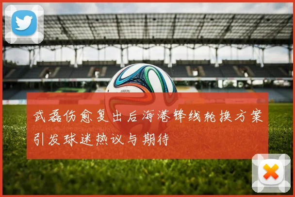 武磊伤愈复出后海港锋线轮换方案引发球迷热议与期待