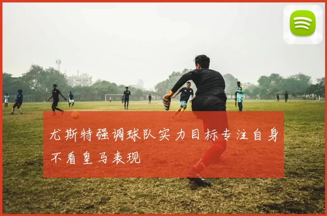 尤斯特强调球队实力目标专注自身不看皇马表现