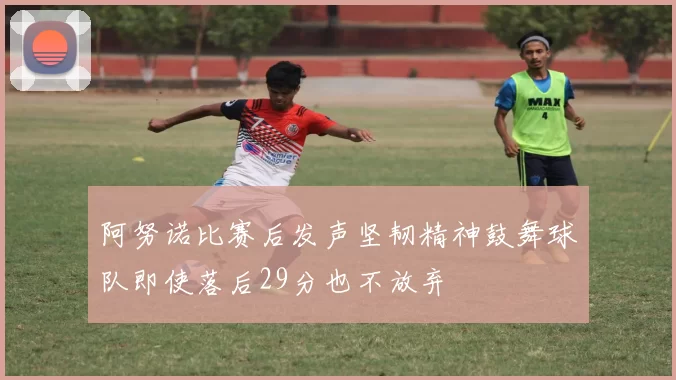 阿努诺比赛后发声坚韧精神鼓舞球队即使落后29分也不放弃
