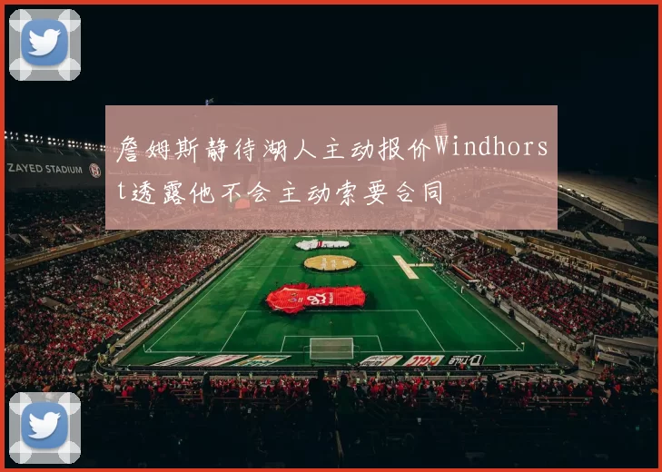 詹姆斯静待湖人主动报价Windhorst透露他不会主动索要合同