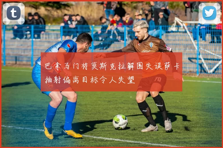 巴拿马门将莫斯克拉解围失误萨卡抽射偏离目标令人失望