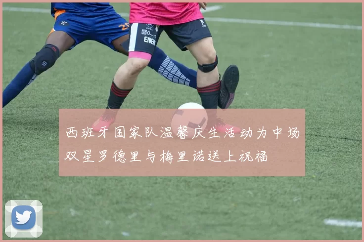 西班牙国家队温馨庆生活动为中场双星罗德里与梅里诺送上祝福
