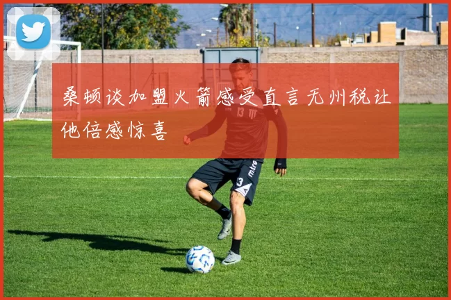 桑顿谈加盟火箭感受直言无州税让他倍感惊喜