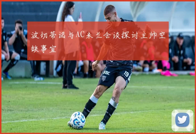 波切蒂诺与AC米兰会谈探讨主帅空缺事宜