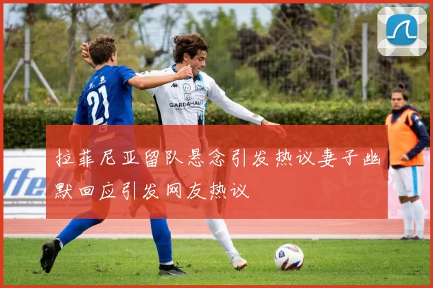 拉菲尼亚留队悬念引发热议妻子幽默回应引发网友热议