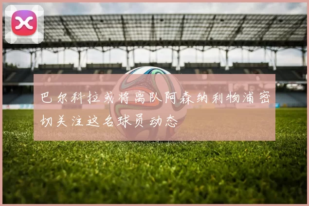 巴尔科拉或将离队阿森纳利物浦密切关注这名球员动态