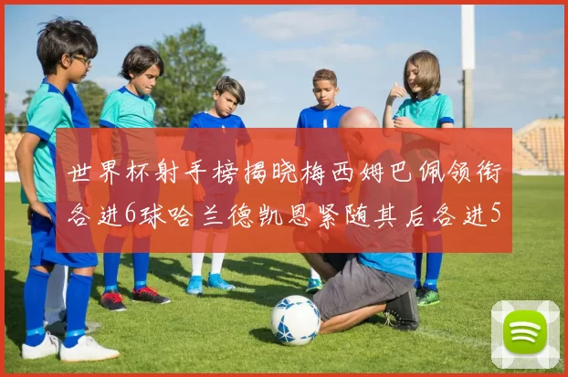 世界杯射手榜揭晓梅西姆巴佩领衔各进6球哈兰德凯恩紧随其后各进5球