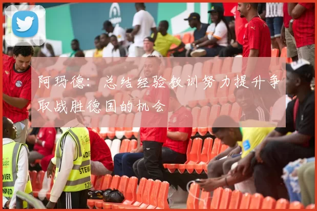 阿玛德：总结经验教训努力提升争取战胜德国的机会