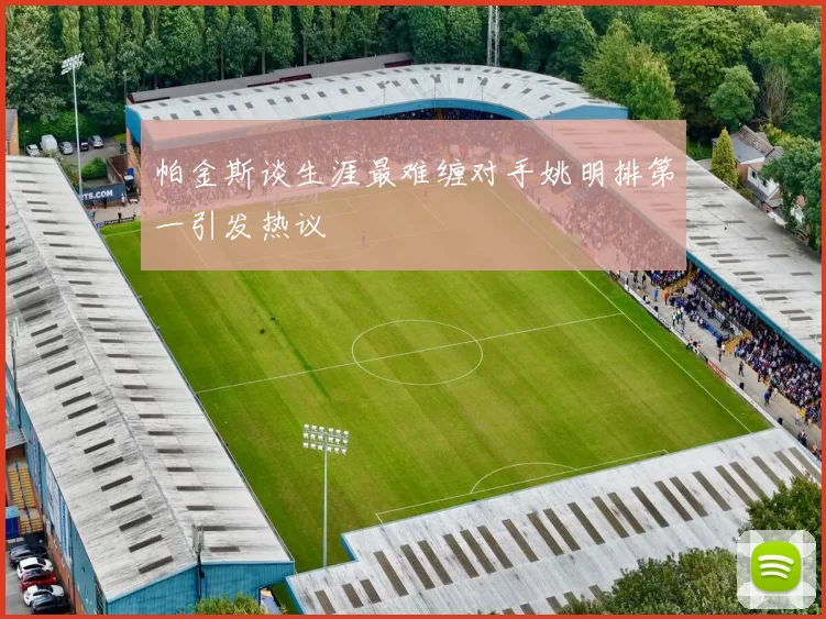 帕金斯谈生涯最难缠对手姚明排第一引发热议