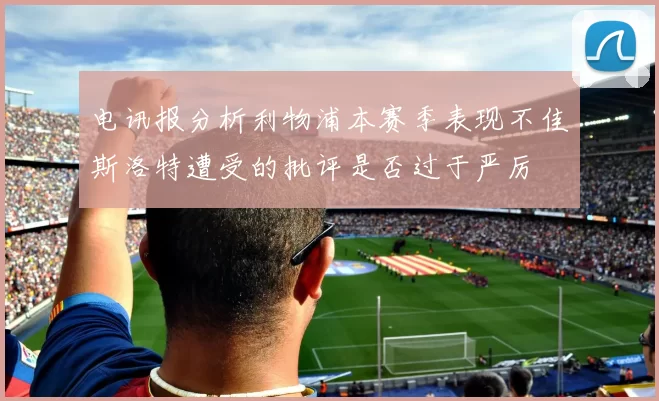 电讯报分析利物浦本赛季表现不佳斯洛特遭受的批评是否过于严厉