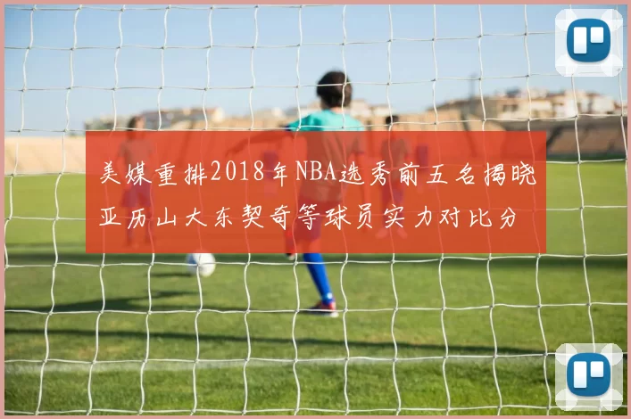 美媒重排2018年NBA选秀前五名揭晓亚历山大东契奇等球员实力对比分析