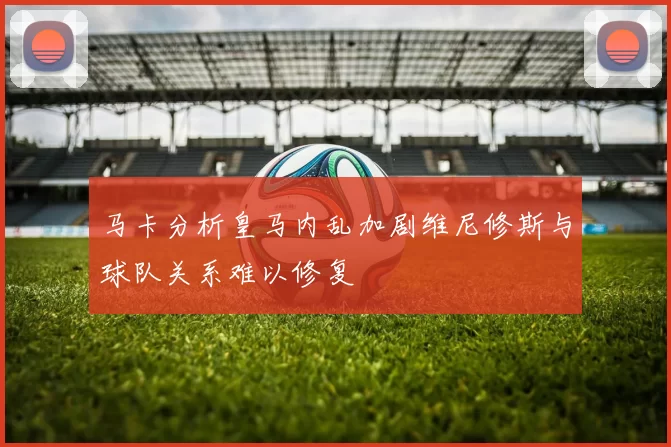 马卡分析皇马内乱加剧维尼修斯与球队关系难以修复