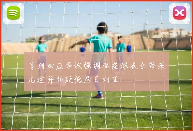 亨利回应争议强调混搭球衣会带来厄运并非贬低尼日利亚