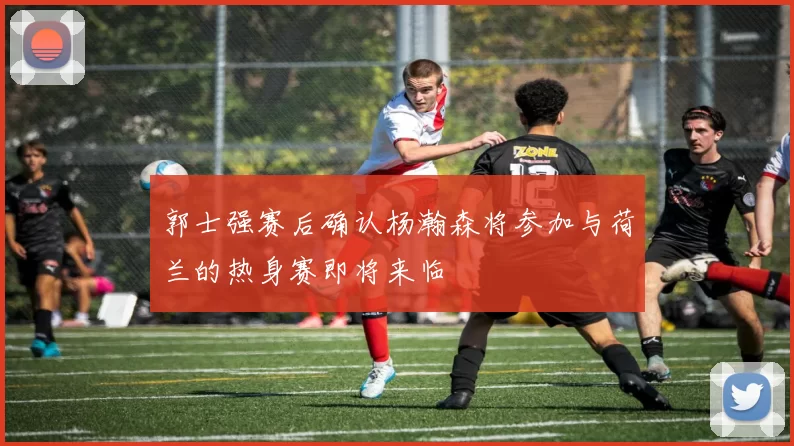 郭士强赛后确认杨瀚森将参加与荷兰的热身赛即将来临