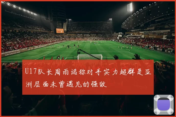 U17队长周雨诺称对手实力超群是亚洲层面未曾遇见的强敌