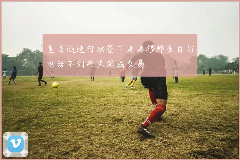 皇马迅速行动签下库库穆帅亲自打电话不到两天完成交易