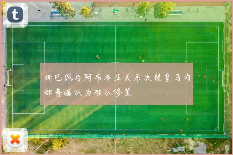 姆巴佩与阿韦洛亚关系决裂皇马内部普遍认为难以修复