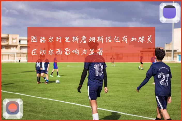 图赫尔对里斯詹姆斯信任有加球员在切尔西影响力显著