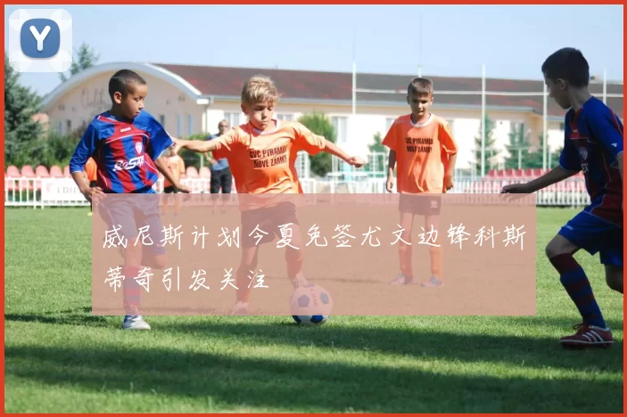 威尼斯计划今夏免签尤文边锋科斯蒂奇引发关注