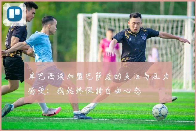 库巴西谈加盟巴萨后的关注与压力感受：我始终保持自由心态