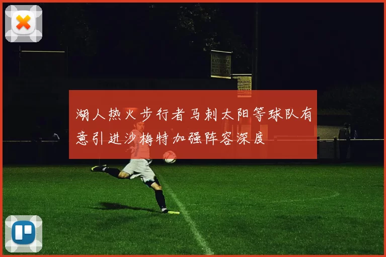 湖人热火步行者马刺太阳等球队有意引进沙梅特加强阵容深度