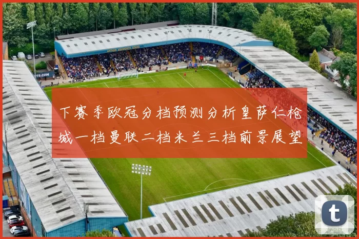 下赛季欧冠分档预测分析皇萨仁枪城一档曼联二档米兰三档前景展望